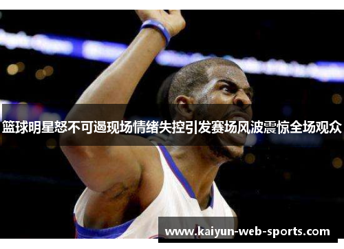 篮球明星怒不可遏现场情绪失控引发赛场风波震惊全场观众