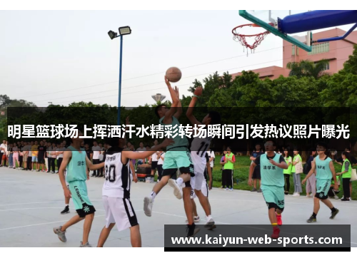 明星篮球场上挥洒汗水精彩转场瞬间引发热议照片曝光